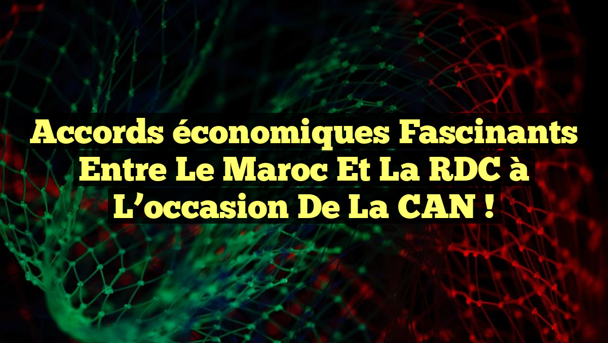 Accords économiques fascinants entre le Maroc et la RDC à l&rsquo;occasion de la CAN !