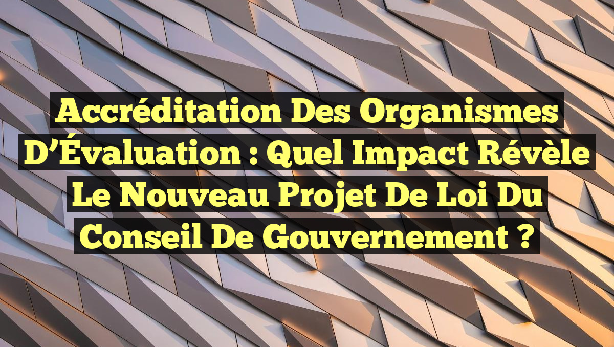 Accréditation des Organismes d’Évaluation : Quel Impact Révèle le Nouveau Projet de Loi du Conseil de Gouvernement ?