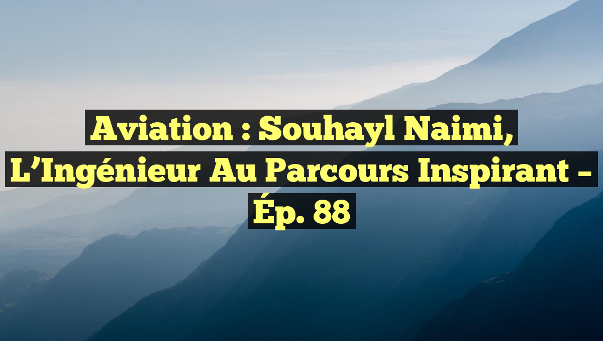 Aviation : Souhayl Naimi, l’Ingénieur au Parcours Inspirant – Ép. 88