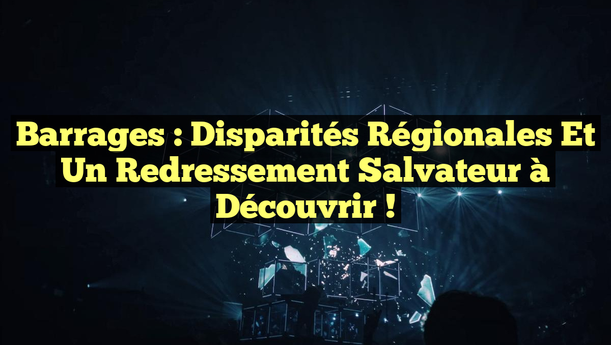 Barrages : Disparités régionales et un redressement salvateur à découvrir !