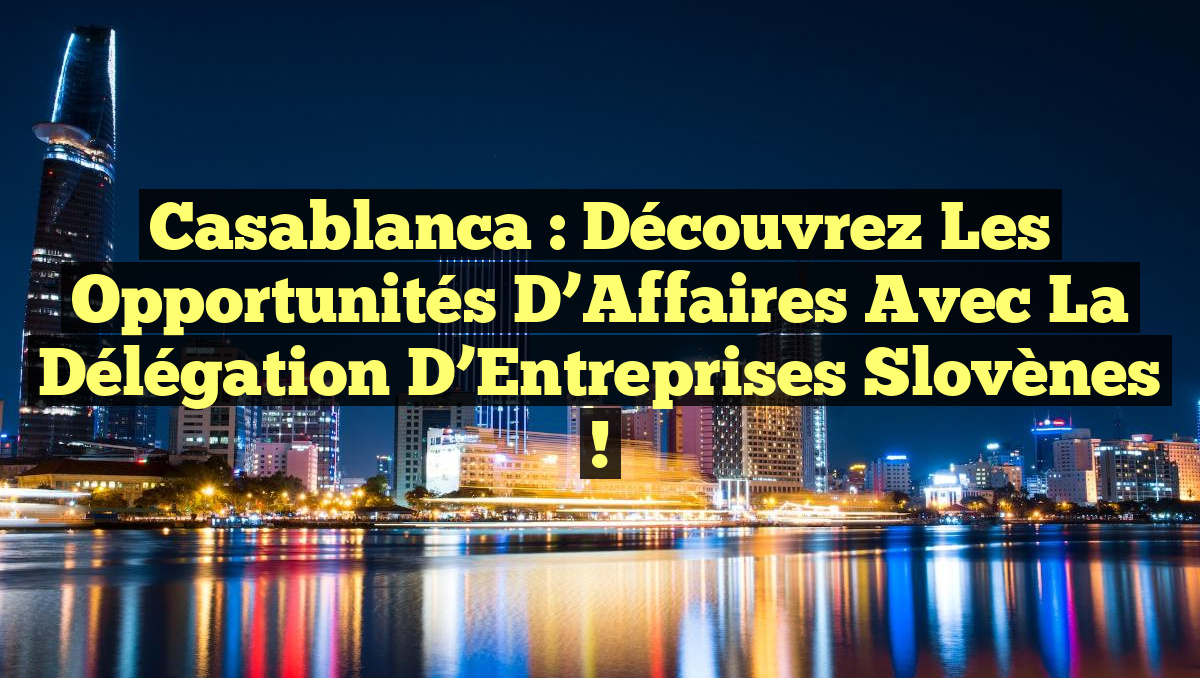 Casablanca : Découvrez les Opportunités d&rsquo;Affaires avec la Délégation d&rsquo;Entreprises Slovènes !