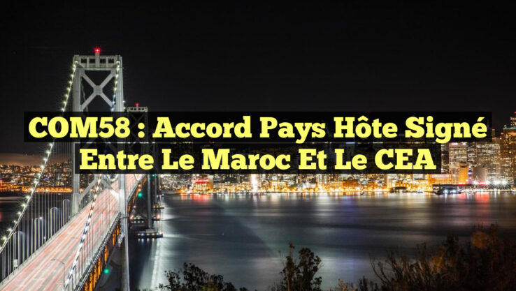 COM58 : Accord Pays Hôte Signé entre le Maroc et le CEA