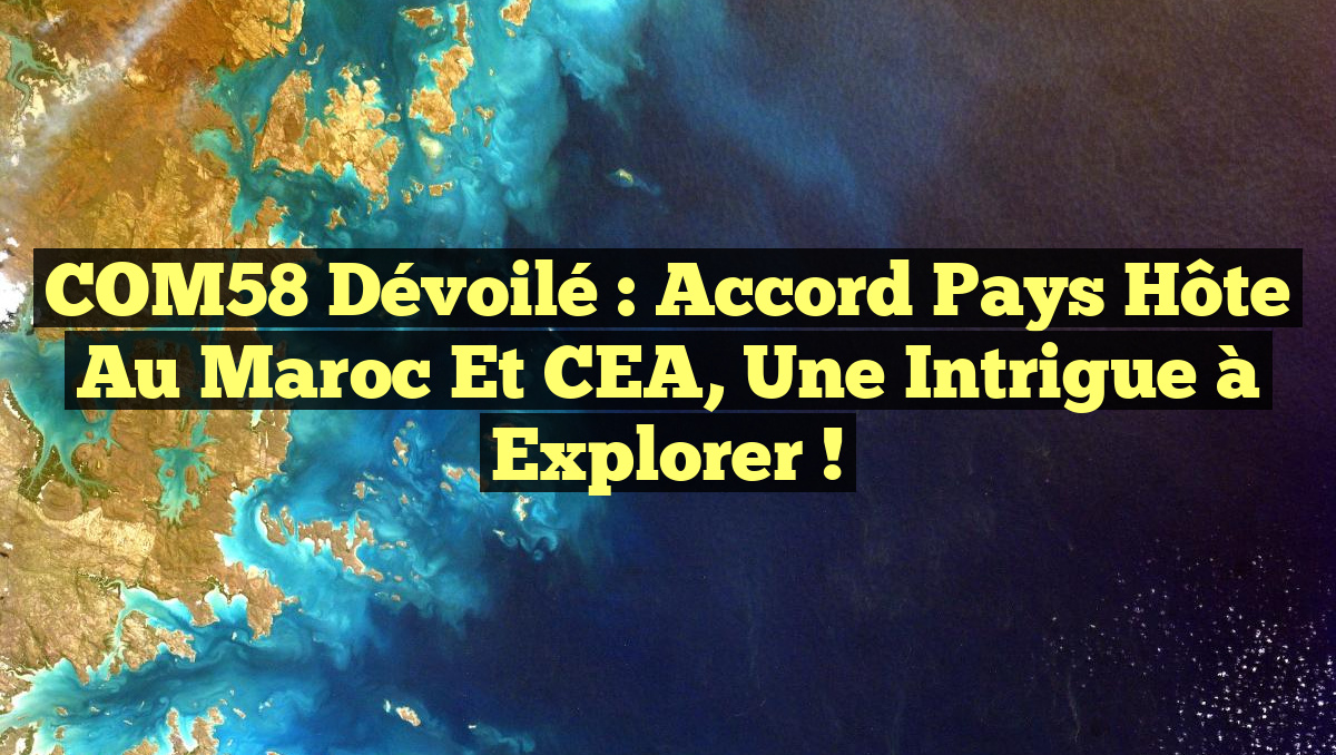 COM58 Dévoilé : Accord Pays Hôte au Maroc et CEA, Une Intrigue à Explorer !