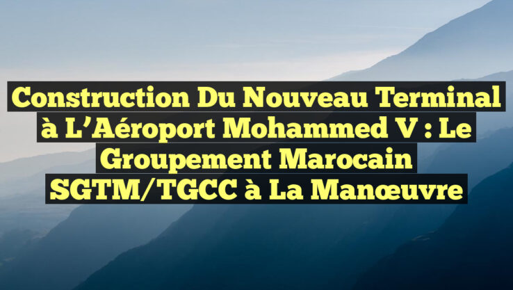 Construction du Nouveau Terminal à l’Aéroport Mohammed V : Le Groupement Marocain SGTM/TGCC à la Manœuvre