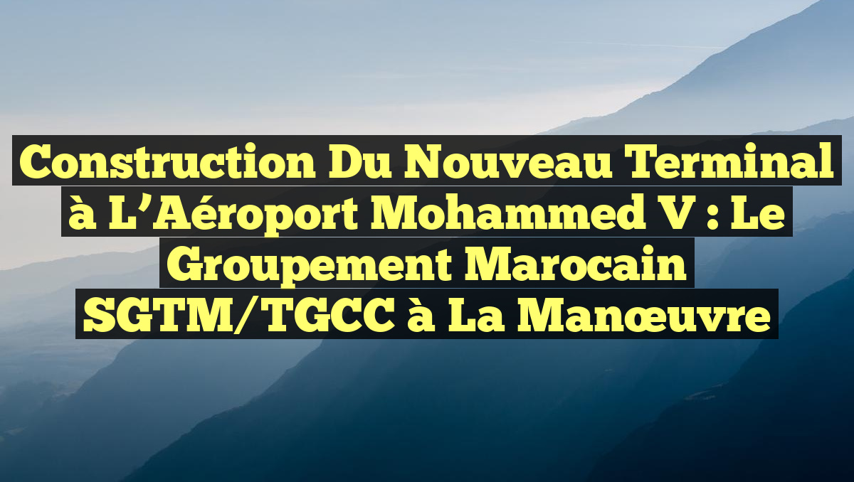 Construction du Nouveau Terminal à l&rsquo;Aéroport Mohammed V : Le Groupement Marocain SGTM/TGCC à la Manœuvre