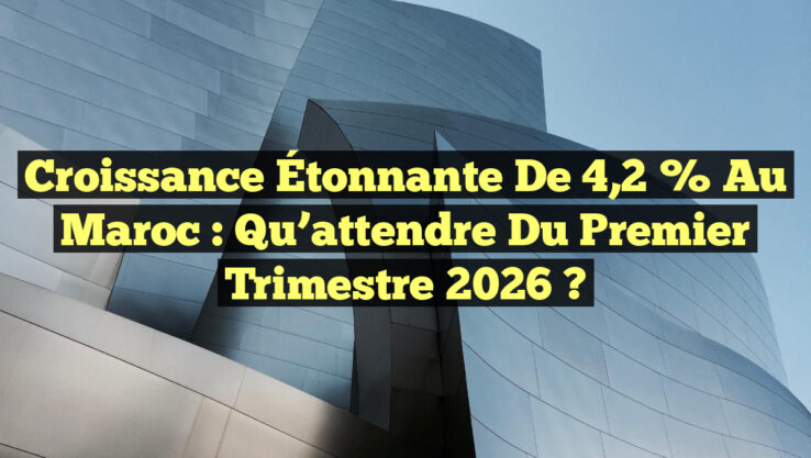 Croissance Étonnante de 4,2 % au Maroc : Qu’attendre du Premier Trimestre 2026 ?