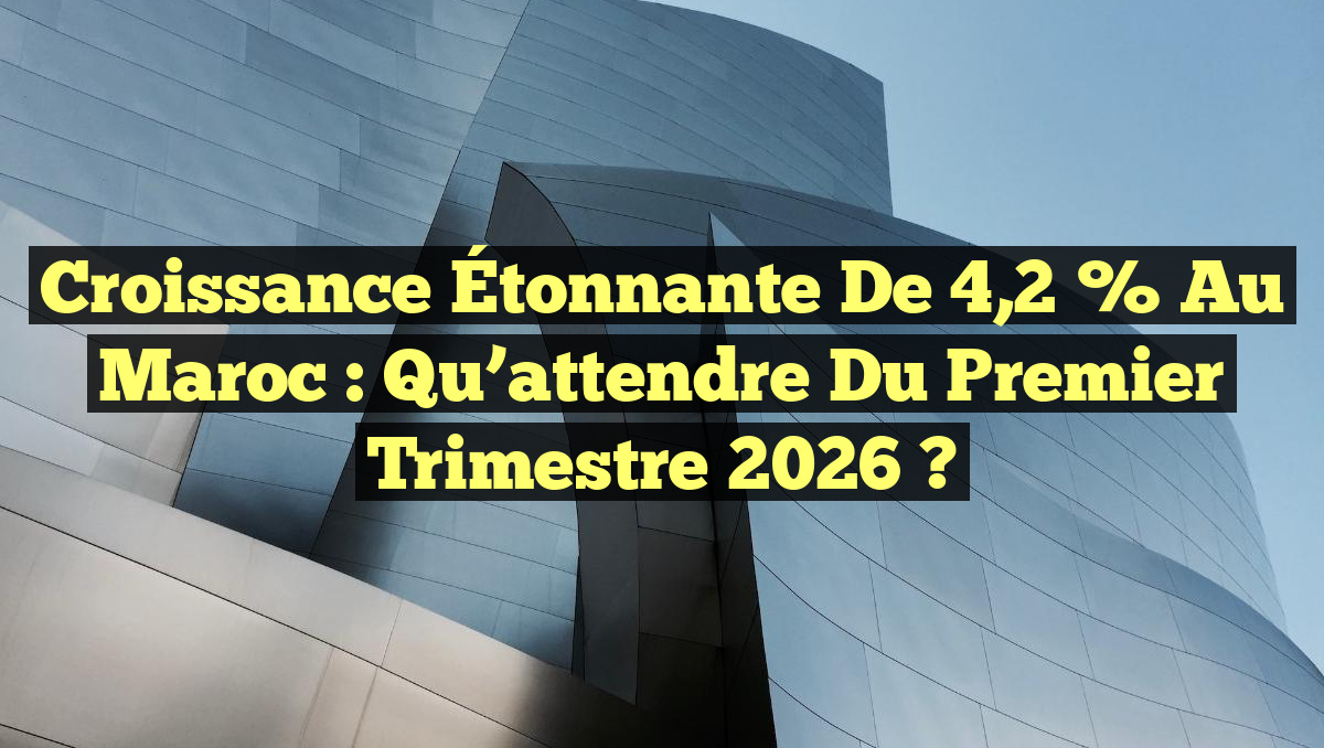 Croissance Étonnante de 4,2 % au Maroc : Qu’attendre du Premier Trimestre 2026 ?
