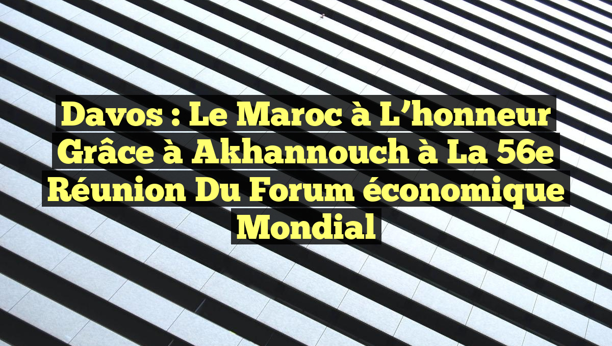 Davos : Le Maroc à l&rsquo;honneur grâce à Akhannouch à la 56e réunion du Forum économique mondial