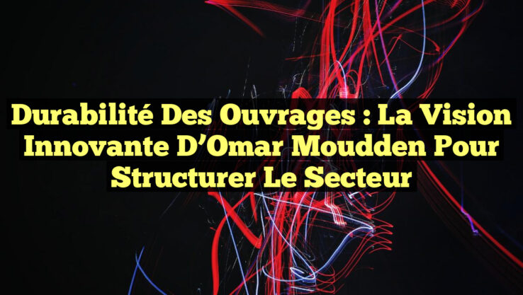 Durabilité des Ouvrages : La Vision Innovante d’Omar Moudden pour Structurer le Secteur