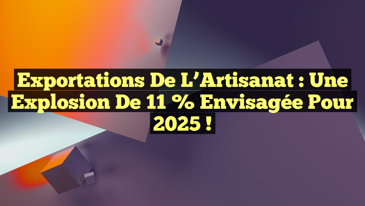 Exportations de l&rsquo;Artisanat : Une Explosion de 11 % Envisagée pour 2025 !