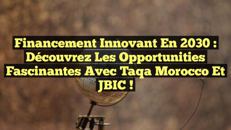 Financement Innovant en 2030 : Découvrez les Opportunities Fascinantes avec Taqa Morocco et JBIC !