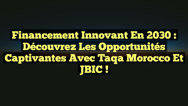 Financement Innovant en 2030 : Découvrez les Opportunités Captivantes avec Taqa Morocco et JBIC !