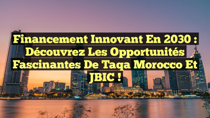 Financement Innovant en 2030 : Découvrez les Opportunités Fascinantes de Taqa Morocco et JBIC !