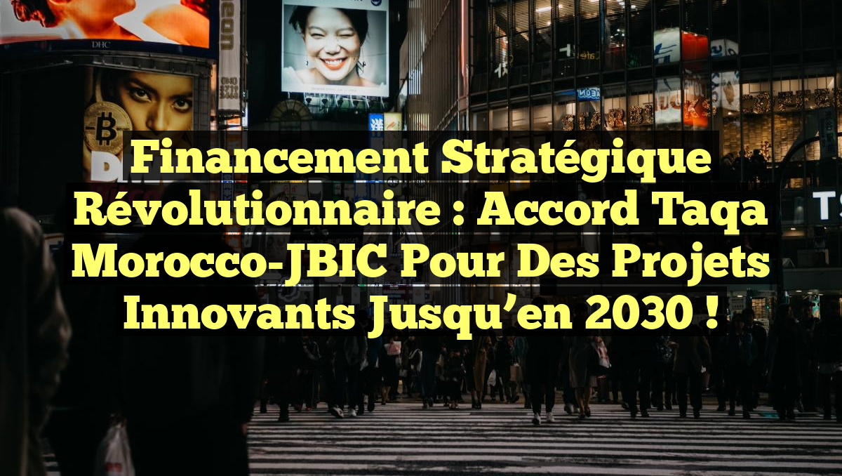 Financement stratégique révolutionnaire : Accord Taqa Morocco-JBIC pour des projets innovants jusqu&rsquo;en 2030 !