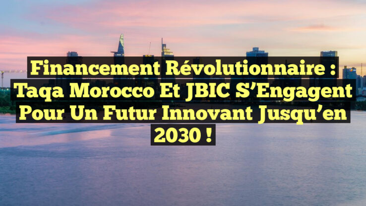 Financement Révolutionnaire : Taqa Morocco et JBIC s’Engagent pour un Futur Innovant jusqu’en 2030 !