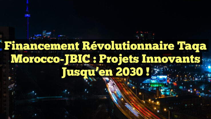Financement Révolutionnaire Taqa Morocco-JBIC : Projets Innovants jusqu’en 2030 !