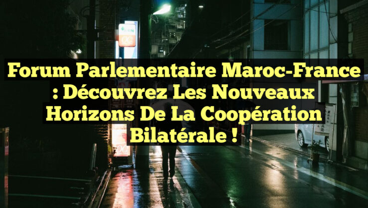 Forum Parlementaire Maroc-France : Découvrez les Nouveaux Horizons de la Coopération Bilatérale !