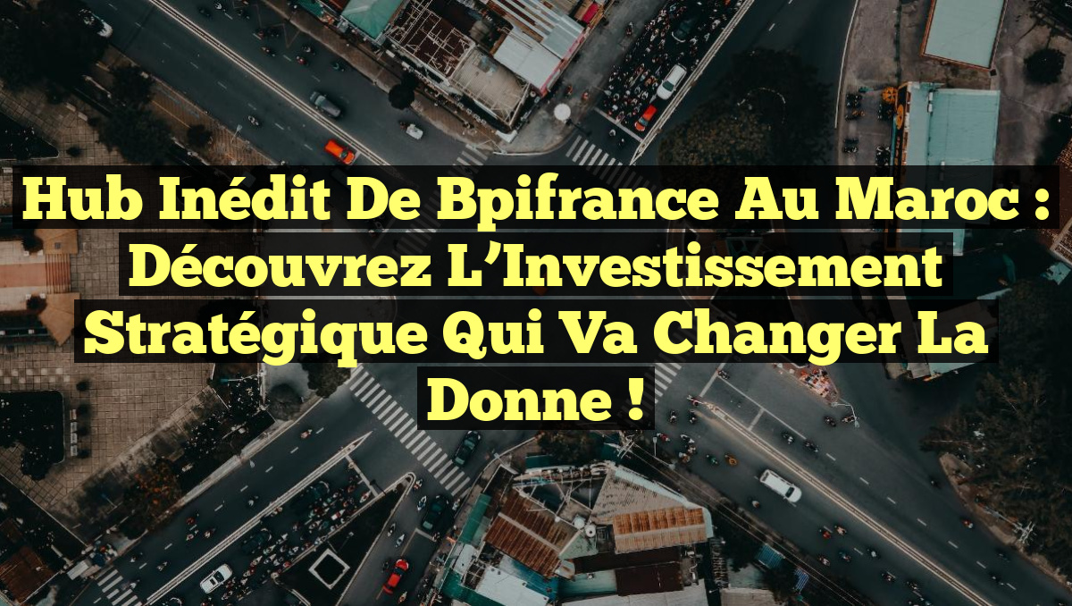 Hub Inédit de Bpifrance au Maroc : Découvrez l&rsquo;Investissement Stratégique qui Va Changer la Donne !