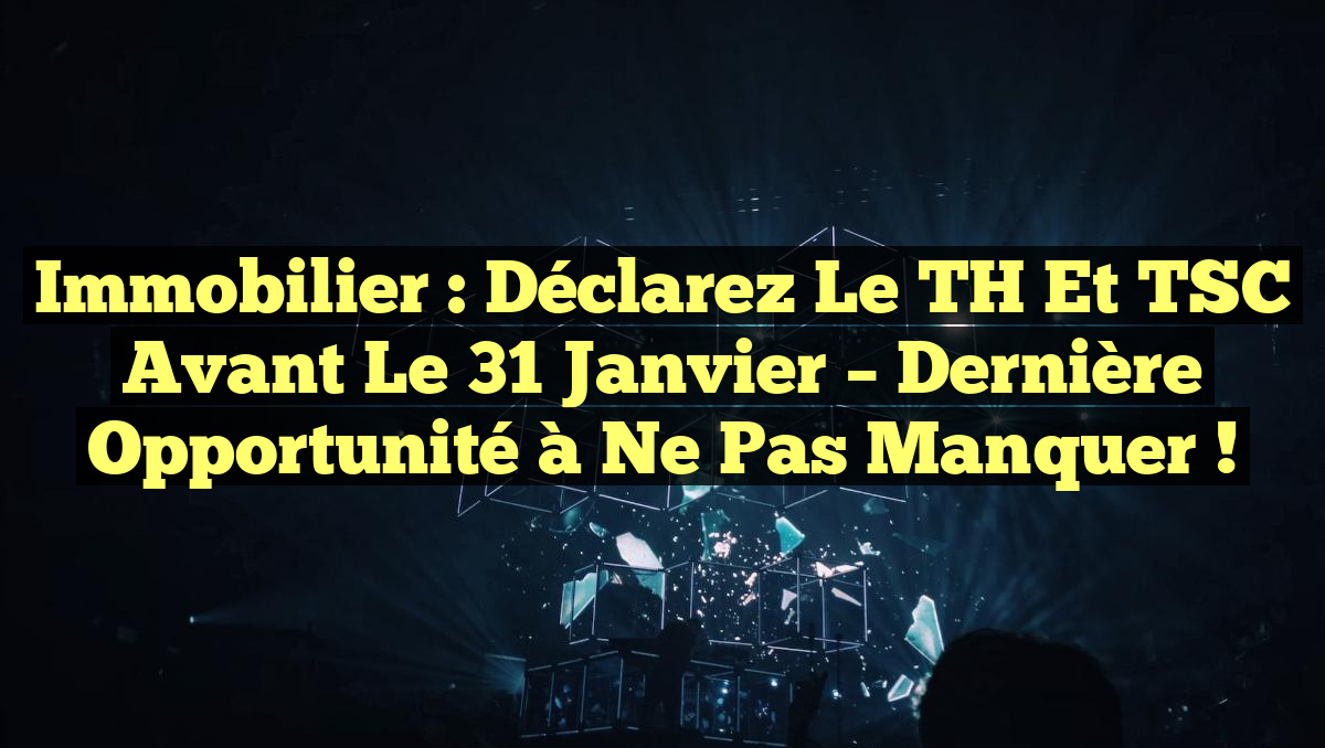Immobilier : Déclarez le TH et TSC avant le 31 janvier – Dernière opportunité à ne pas manquer !