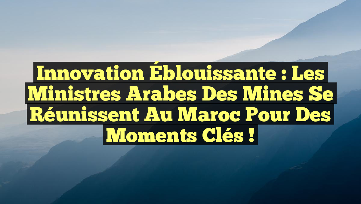 Innovation Éblouissante : Les Ministres Arabes des Mines se Réunissent au Maroc pour des Moments Clés !