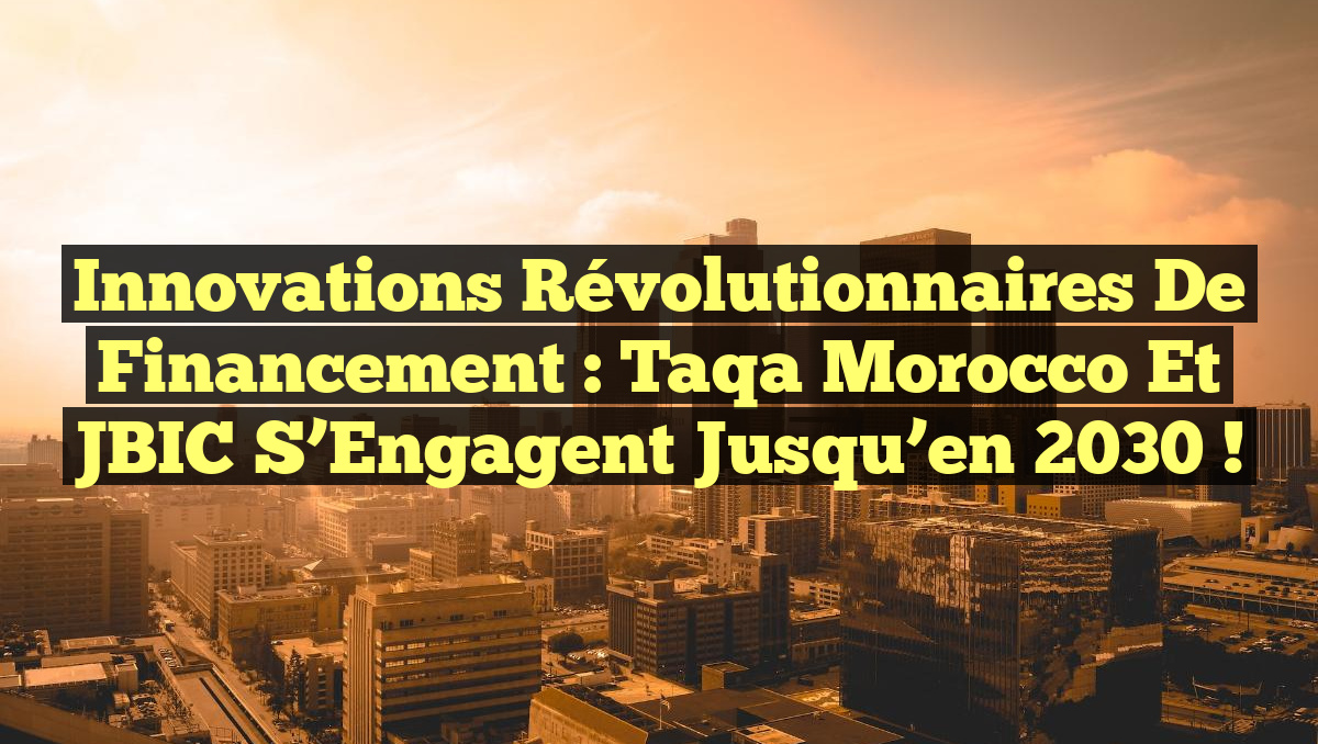Innovations Révolutionnaires de Financement : Taqa Morocco et JBIC s’Engagent jusqu’en 2030 !