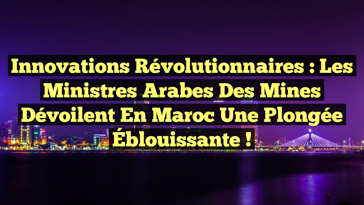 Innovations Révolutionnaires : Les Ministres Arabes des Mines Dévoilent en Maroc une Plongée Éblouissante !