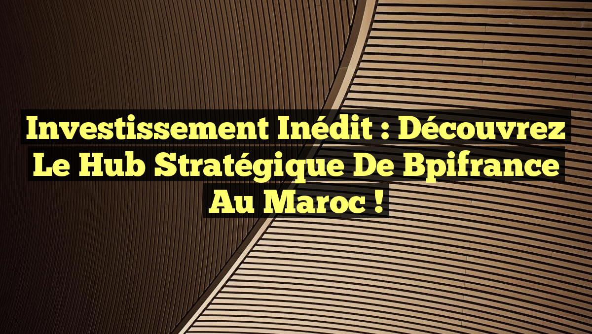 Investissement Inédit : Découvrez le Hub Stratégique de Bpifrance au Maroc !