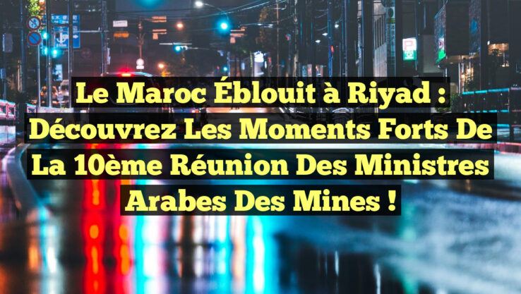 Le Maroc Éblouit à Riyad : Découvrez les Moments Forts de la 10ème Réunion des Ministres Arabes des Mines !