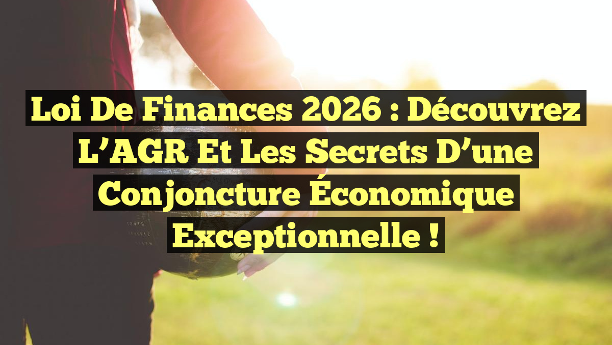Loi de Finances 2026 : Découvrez l’AGR et les Secrets d’une Conjoncture Économique Exceptionnelle !