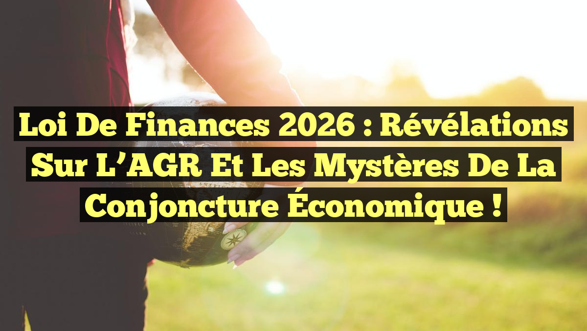 Loi de Finances 2026 : Révélations Sur l&rsquo;AGR et les Mystères de la Conjoncture Économique !