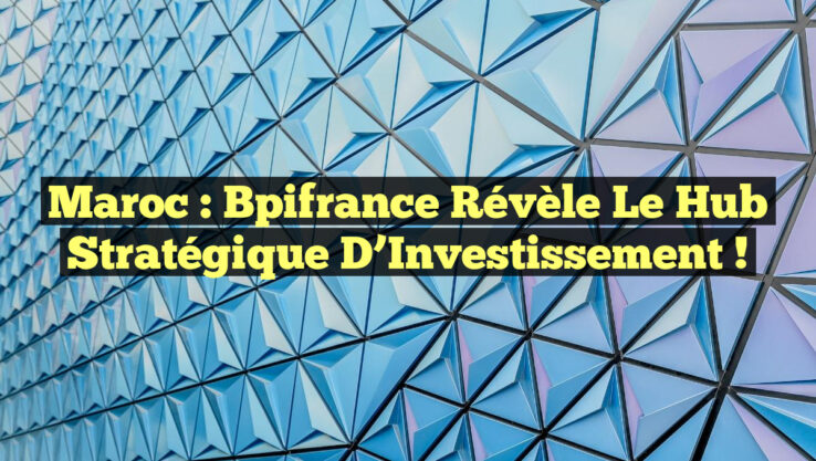 Maroc : Bpifrance Révèle le Hub Stratégique d’Investissement !