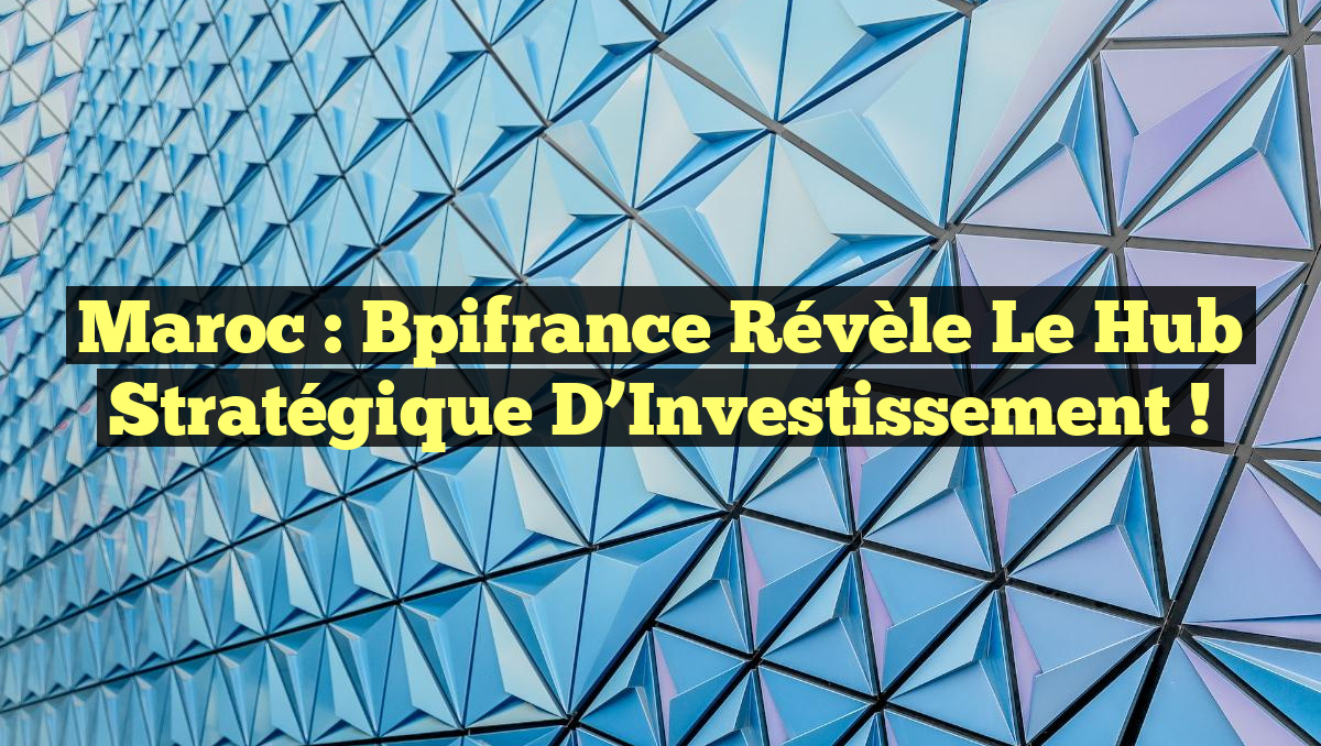 Maroc : Bpifrance Révèle le Hub Stratégique d’Investissement !