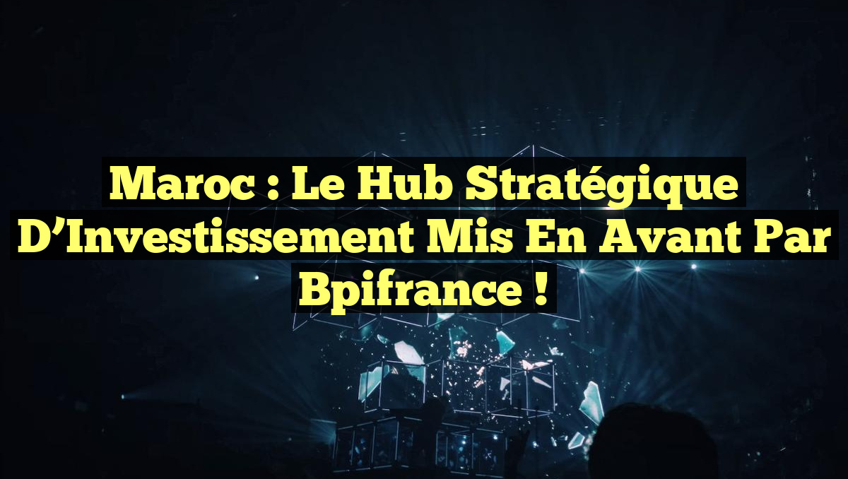 Maroc : Le Hub Stratégique d&rsquo;Investissement Mis en Avant par Bpifrance !