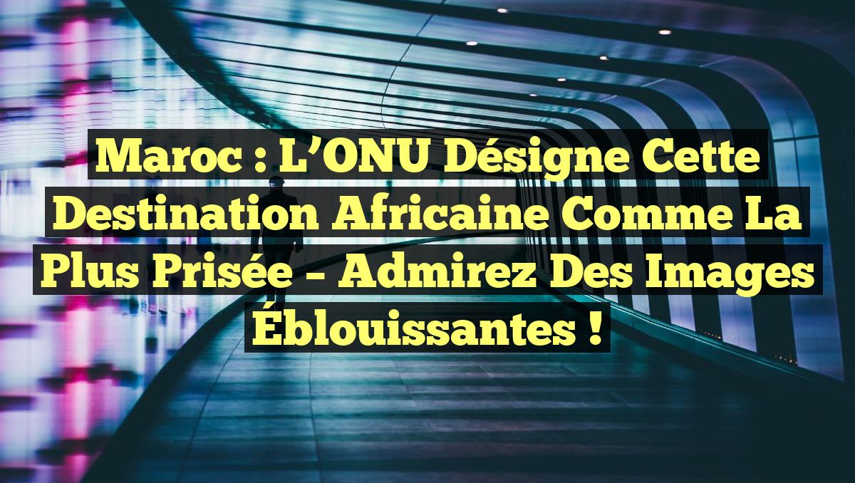 Maroc : L&rsquo;ONU Désigne cette Destination Africaine comme la Plus Prisée – Admirez des Images Éblouissantes !