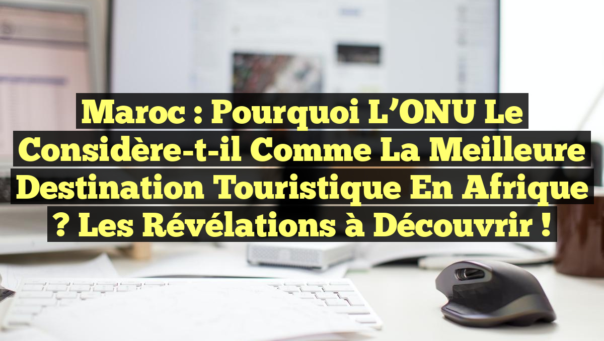 Maroc : Pourquoi l&rsquo;ONU le Considère-t-il comme la Meilleure Destination Touristique en Afrique ? Les Révélations à Découvrir !