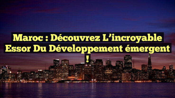 Maroc : Découvrez l’incroyable essor du développement émergent !