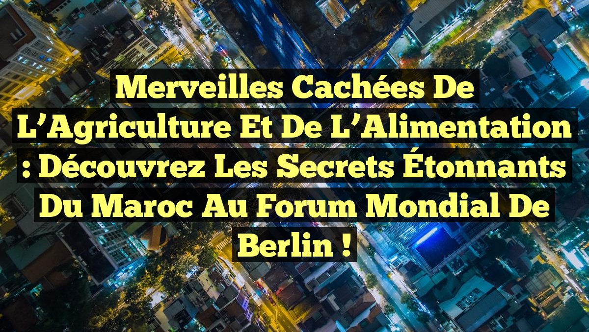 Merveilles Cachées de l&rsquo;Agriculture et de l&rsquo;Alimentation : Découvrez les Secrets Étonnants du Maroc au Forum Mondial de Berlin !