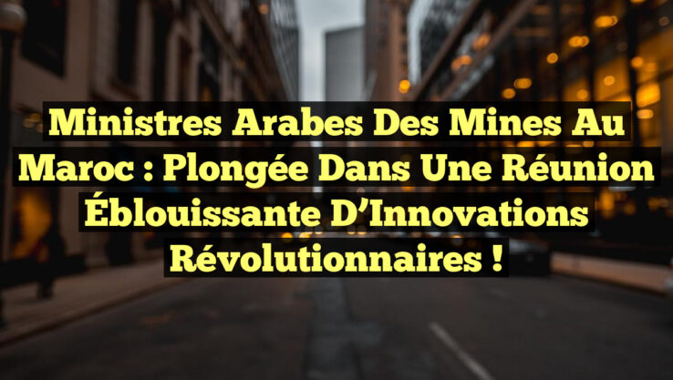 Ministres Arabes des Mines au Maroc : Plongée dans une Réunion Éblouissante d’Innovations Révolutionnaires !