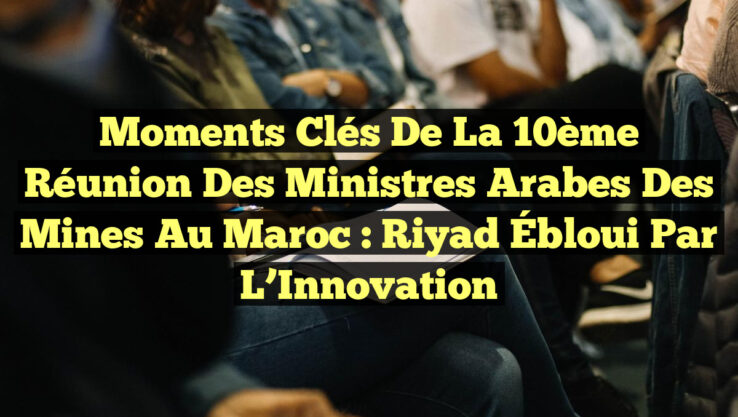 Moments Clés de la 10ème Réunion des Ministres Arabes des Mines au Maroc : Riyad Ébloui par l’Innovation