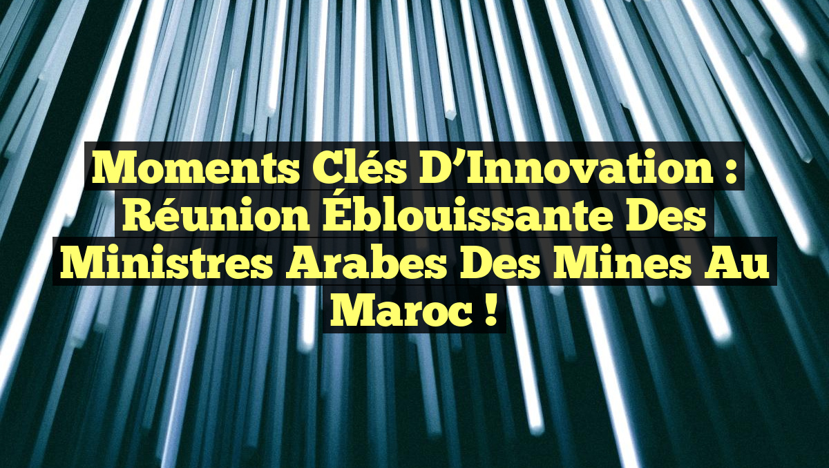 Moments Clés d’Innovation : Réunion Éblouissante des Ministres Arabes des Mines au Maroc !
