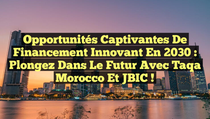 Opportunités Captivantes de Financement Innovant en 2030 : Plongez dans le Futur avec Taqa Morocco et JBIC !