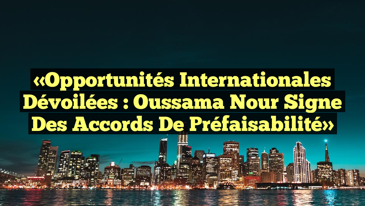 «Opportunités Internationales Dévoilées : Oussama Nour Signe des Accords de Préfaisabilité»