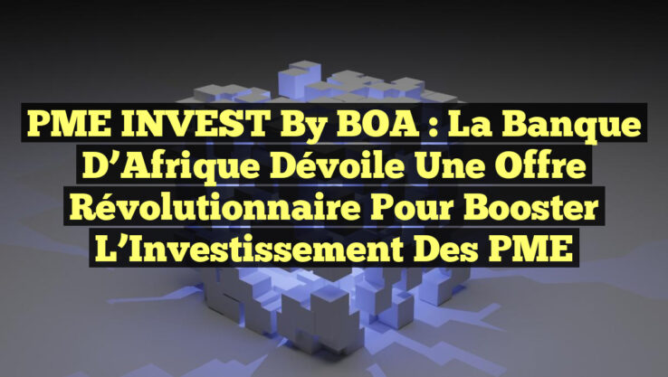 PME INVEST by BOA : La Banque d’Afrique Dévoile une Offre Révolutionnaire pour Booster l’Investissement des PME