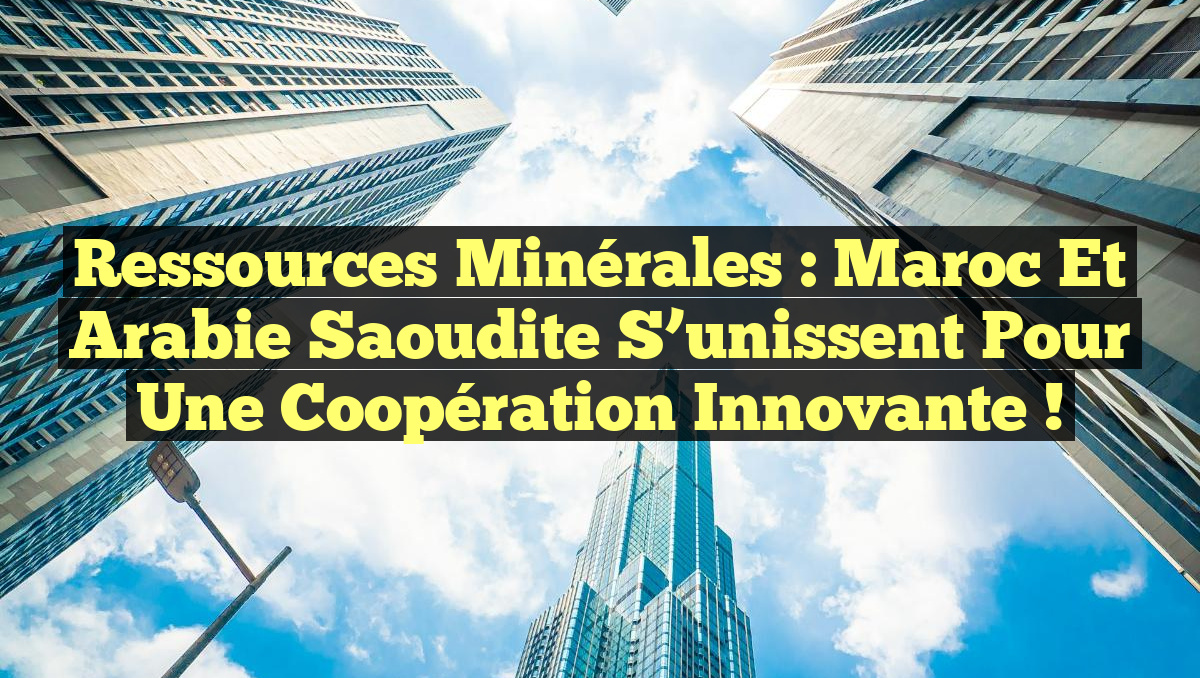 Ressources Minérales : Maroc et Arabie Saoudite S&rsquo;unissent pour une Coopération Innovante !