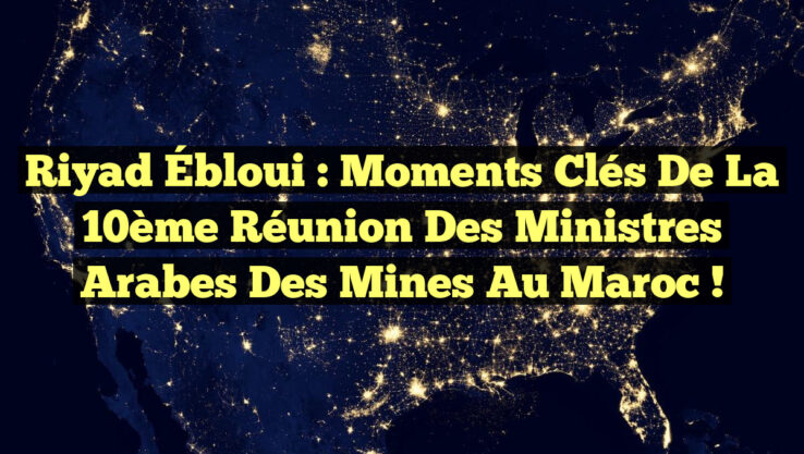 Riyad Ébloui : Moments Clés de la 10ème Réunion des Ministres Arabes des Mines au Maroc !