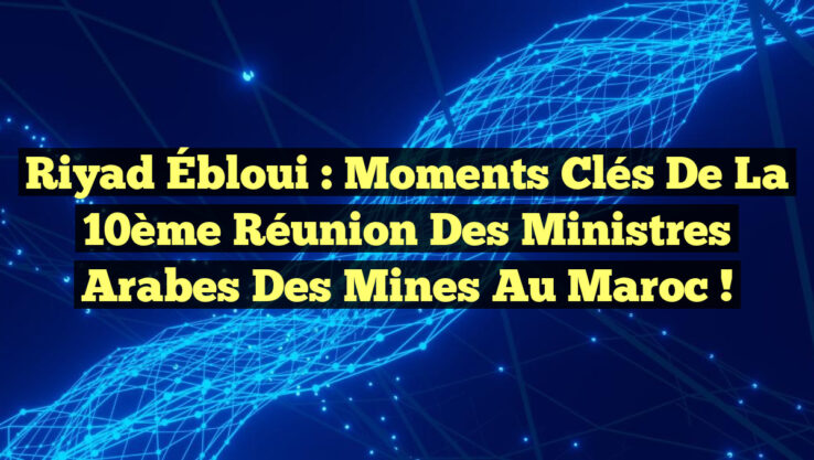 Riyad Ébloui : Moments Clés de la 10ème Réunion des Ministres Arabes des Mines au Maroc !