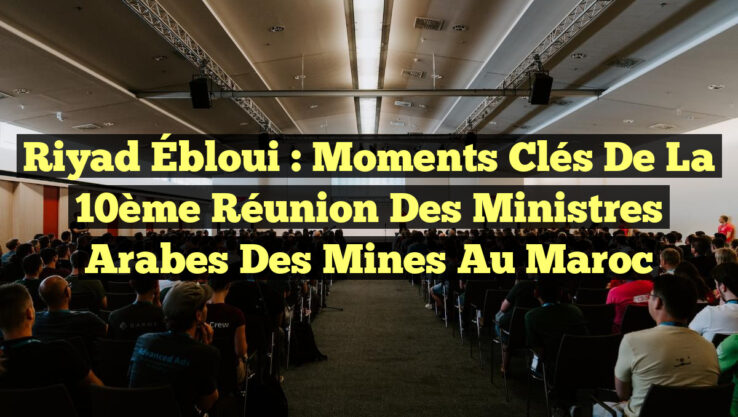 Riyad Ébloui : Moments Clés de la 10ème Réunion des Ministres Arabes des Mines au Maroc