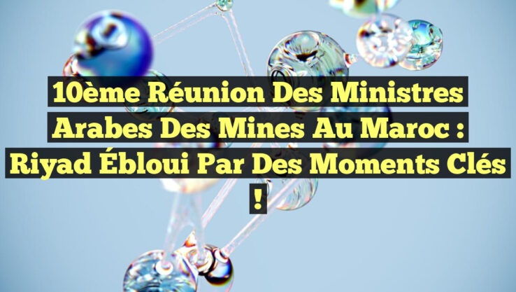 10ème Réunion des Ministres Arabes des Mines au Maroc : Riyad Ébloui par des Moments Clés !