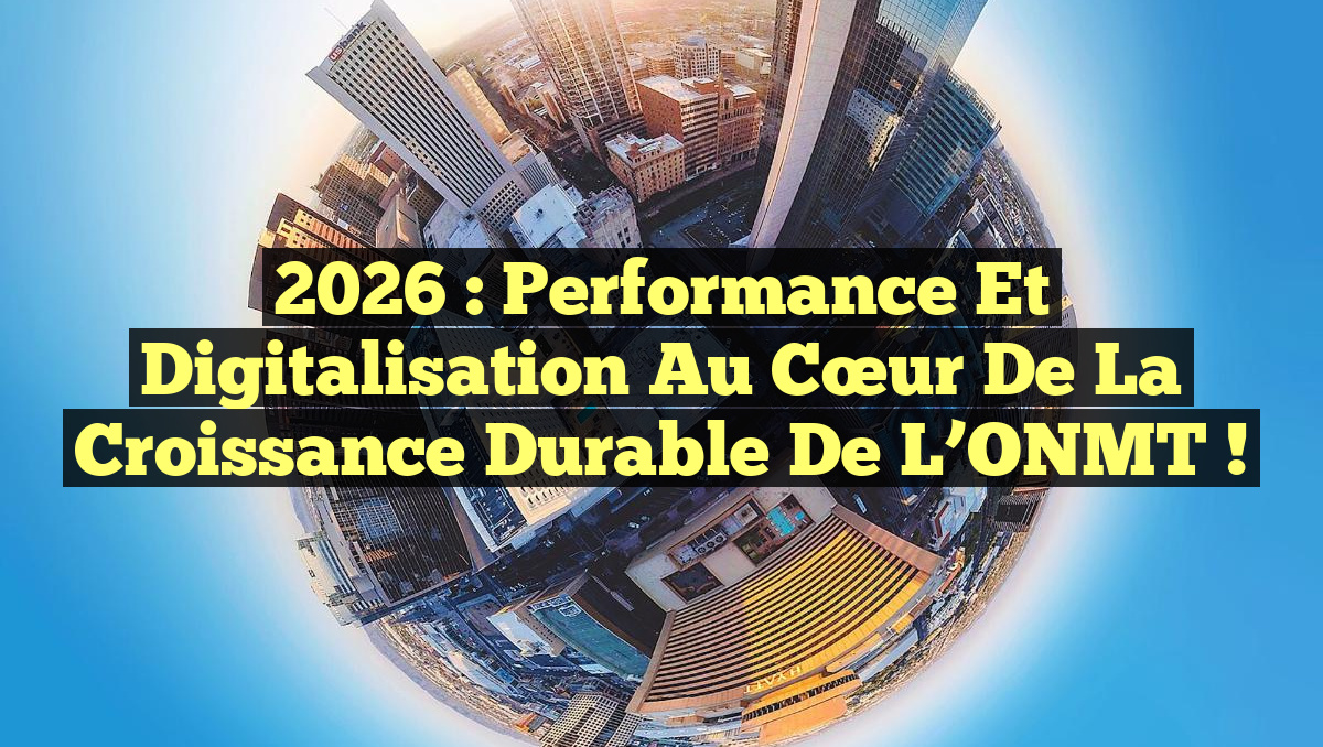 2026 : Performance et Digitalisation au cœur de la croissance durable de l&rsquo;ONMT !