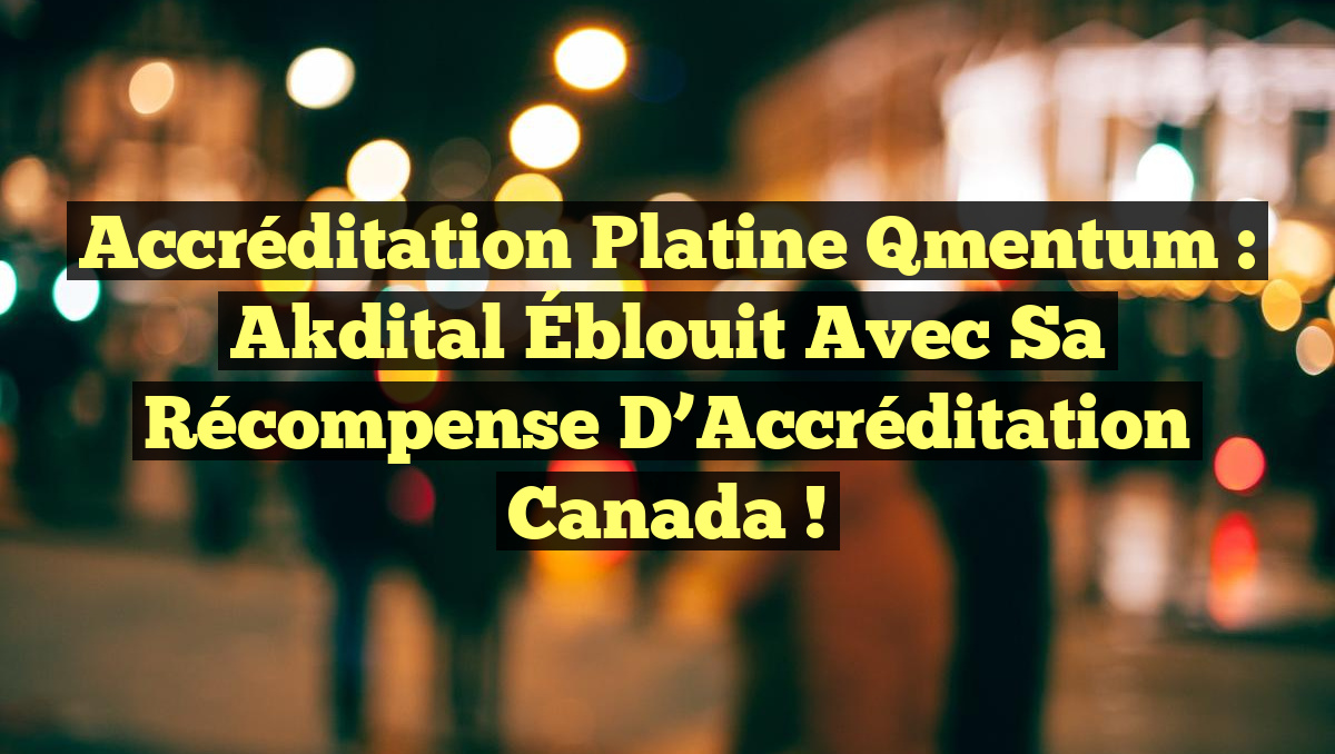 Accréditation Platine Qmentum : Akdital Éblouit avec sa Récompense d’Accréditation Canada !